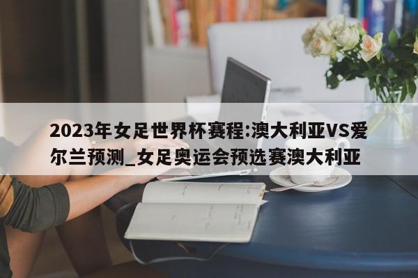 2023年女足世界杯赛程:澳大利亚VS爱尔兰预测_女足奥运会预选赛澳大利亚