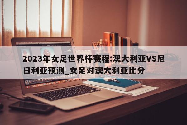 2023年女足世界杯赛程:澳大利亚VS尼日利亚预测_女足对澳大利亚比分