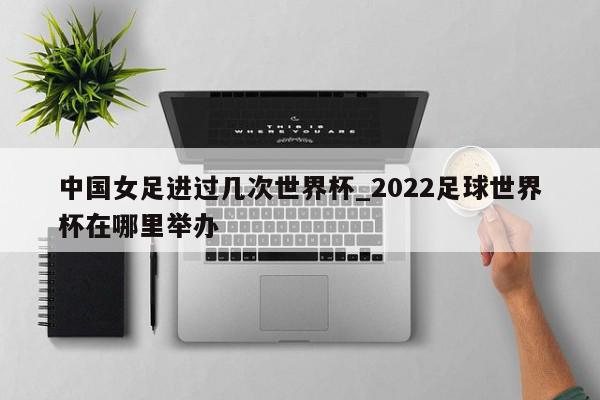 中国女足进过几次世界杯_2022足球世界杯在哪里举办