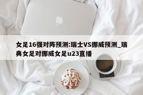 女足16强对阵预测:瑞士VS挪威预测_瑞典女足对挪威女足u23直播