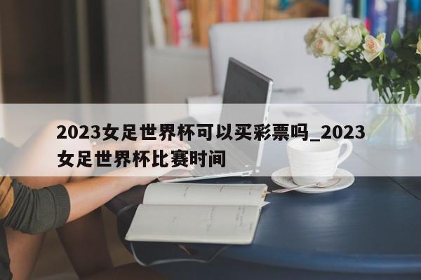 2023女足世界杯可以买彩票吗_2023女足世界杯比赛时间