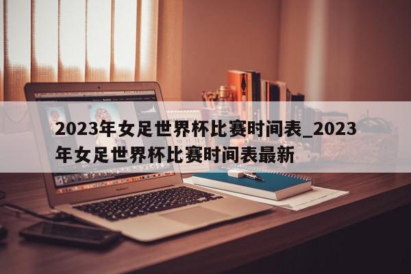 2023年女足世界杯比赛时间表_2023年女足世界杯比赛时间表最新