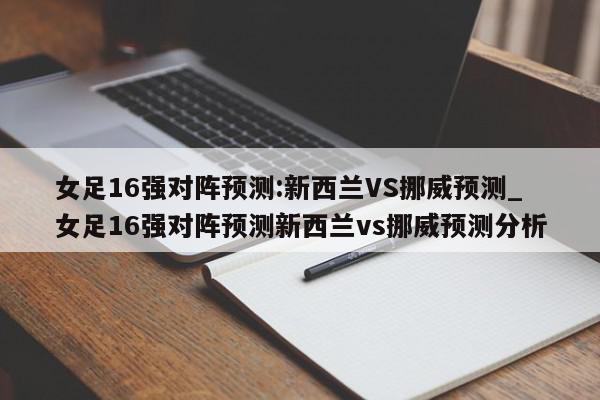 女足16强对阵预测:新西兰VS挪威预测_女足16强对阵预测新西兰vs挪威预测分析