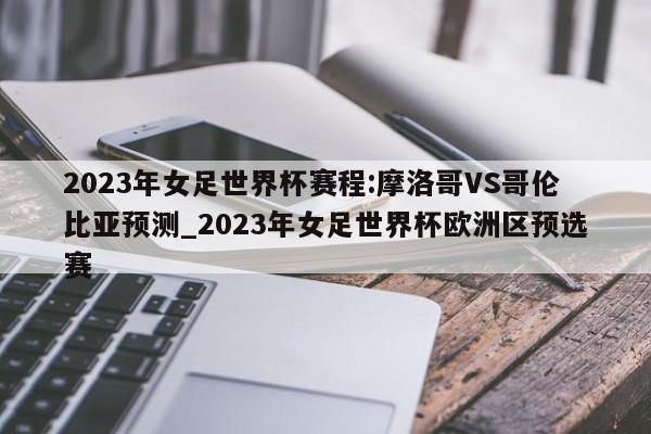 2023年女足世界杯赛程:摩洛哥VS哥伦比亚预测_2023年女足世界杯欧洲区预选赛