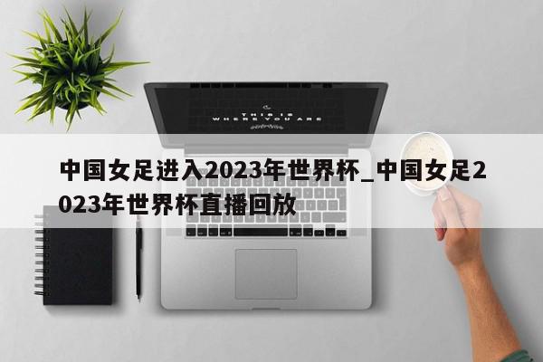 中国女足进入2023年世界杯_中国女足2023年世界杯直播回放