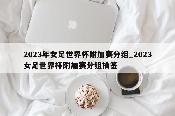 2023年女足世界杯附加赛分组_2023女足世界杯附加赛分组抽签