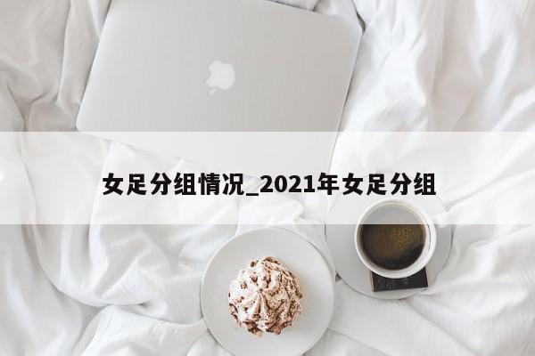 女足分组情况_2021年女足分组