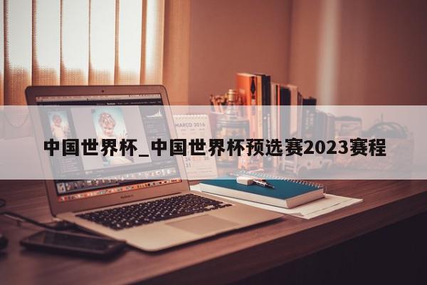 中国世界杯_中国世界杯预选赛2023赛程