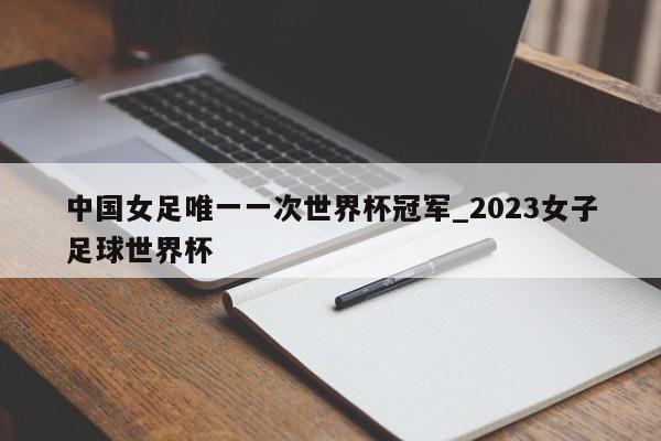 中国女足唯一一次世界杯冠军_2023女子足球世界杯