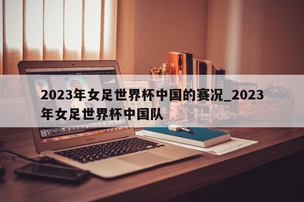 2023年女足世界杯中国的赛况_2023年女足世界杯中国队