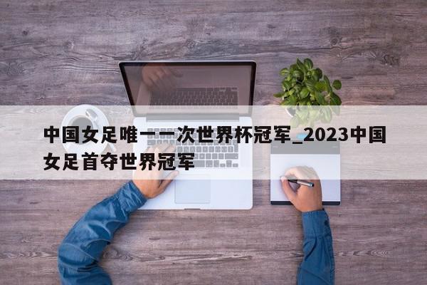 中国女足唯一一次世界杯冠军_2023中国女足首夺世界冠军