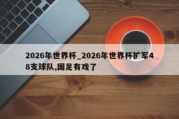 2026年世界杯_2026年世界杯扩军48支球队,国足有戏了