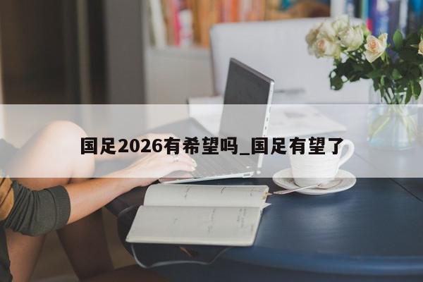 国足2026有希望吗_国足有望了