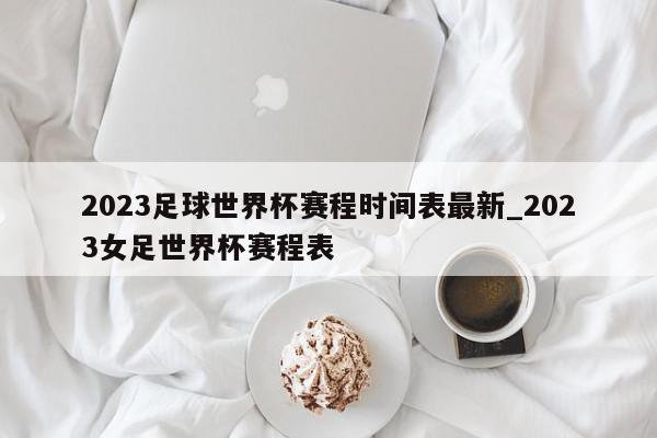 2023足球世界杯赛程时间表最新_2023女足世界杯赛程表