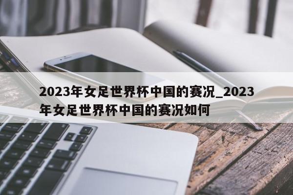 2023年女足世界杯中国的赛况_2023年女足世界杯中国的赛况如何