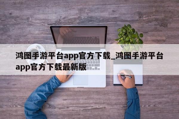 鸿图手游平台app官方下载_鸿图手游平台app官方下载最新版