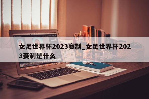 女足世界杯2023赛制_女足世界杯2023赛制是什么