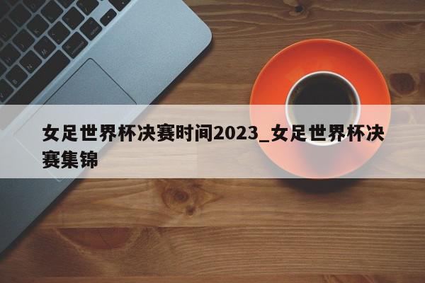 女足世界杯决赛时间2023_女足世界杯决赛集锦