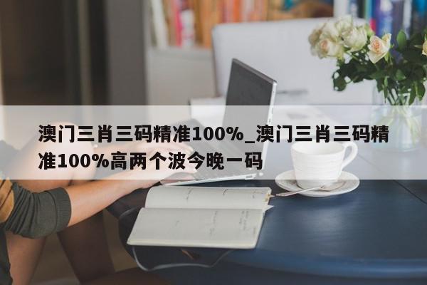 澳门三肖三码精准100%_澳门三肖三码精准100%高两个波今晚一码